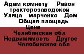 Адам комнату  › Район ­ тракторозаводской › Улица ­ марченко › Дом ­ 25 › Общая площадь ­ 12 › Цена ­ 7 000 - Челябинская обл. Недвижимость » Другое   . Челябинская обл.